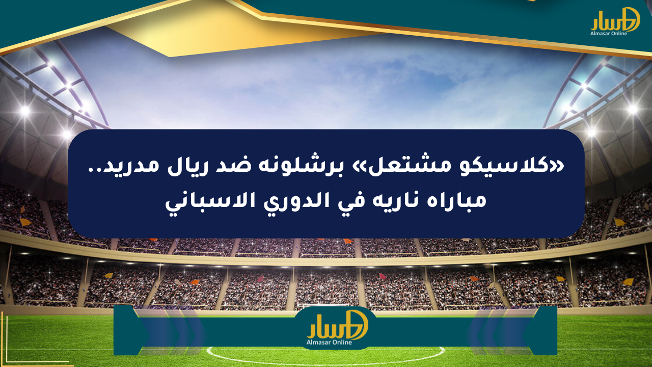 «كلاسيكو مشتعل» برشلونة ضد ريال مدريد.. مباراة نارية في الدوري الإسباني